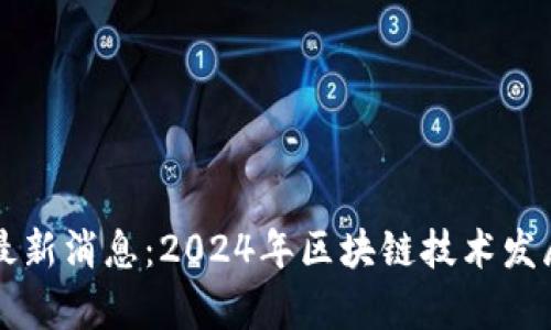 真区块链最新消息：2024年区块链技术发展动态分析