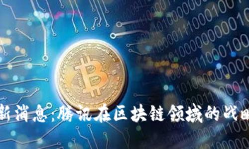 马化腾区块链最新消息：腾讯在区块链领域的战略布局与发展趋势