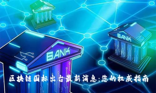 区块链国标出台最新消息：您的权威指南