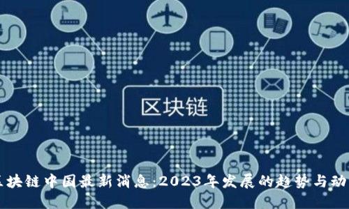 区块链中国最新消息：2023年发展的趋势与动态